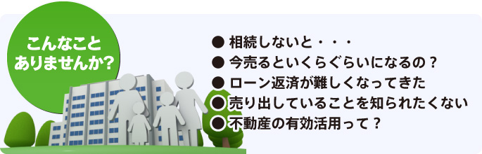 [こんなことありませんか？] ● 相続しないと・・・ ● 今売るといくらぐらいになるの？ ● ローン返済が難しくなってきた ● 売り出していることを知られたくない ● 不動産の有効活用って？