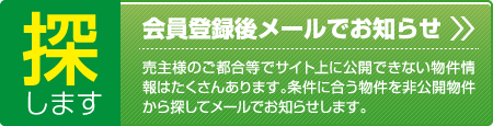 探します、会員登録後メールでお知らせ、売主様のご都合等でサイト公開できない物件情報はたくさんあります。条件に合う物件を非公開物件から探してメールでお知らせします。